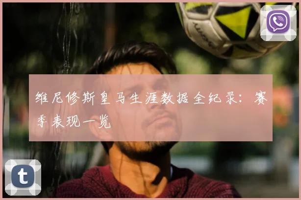 维尼修斯皇马生涯数据全纪录：赛季表现一览
