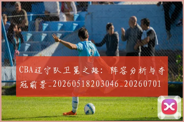 CBA辽宁队卫冕之路:阵容分析与夺冠前景_20260518203046_20260701212107
