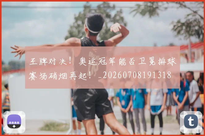 王牌对决!奥运冠军能否卫冕排球赛场硝烟再起!_20260708191318