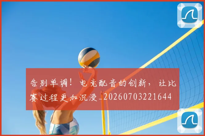 告别单调！电竞配音的创新，让比赛过程更加沉浸_20260703221644