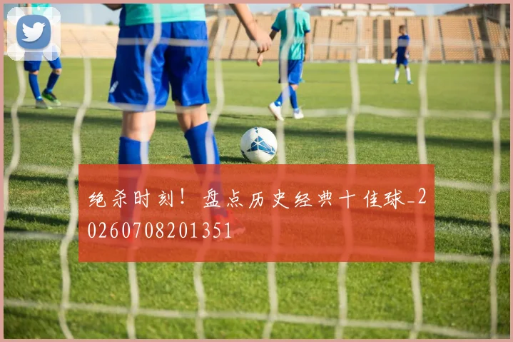 绝杀时刻！盘点历史经典十佳球_20260708201351