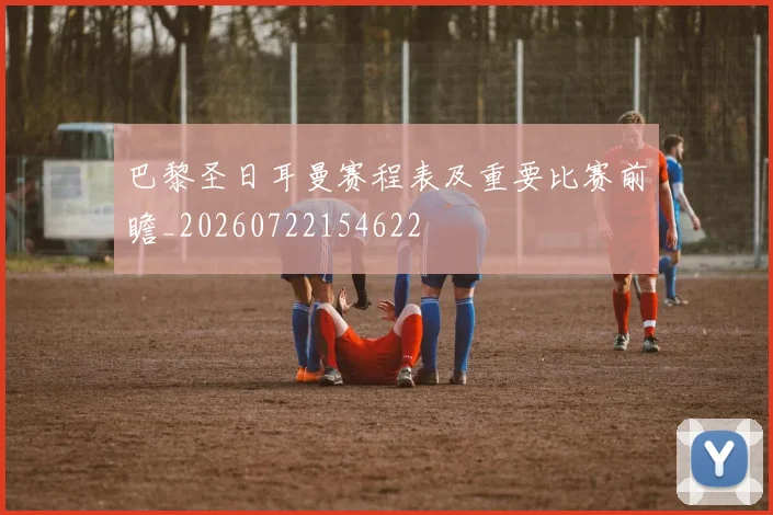 巴黎圣日耳曼赛程表及重要比赛前瞻_20260722154622