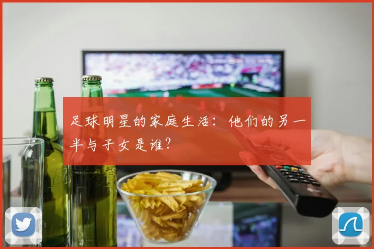 足球明星的家庭生活:他们的另一半与子女是谁?