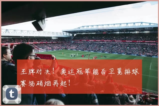 王牌对决!奥运冠军能否卫冕排球赛场硝烟再起!