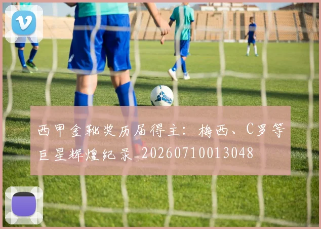 西甲金靴奖历届得主:梅西、C罗等巨星辉煌纪录_20260710013048