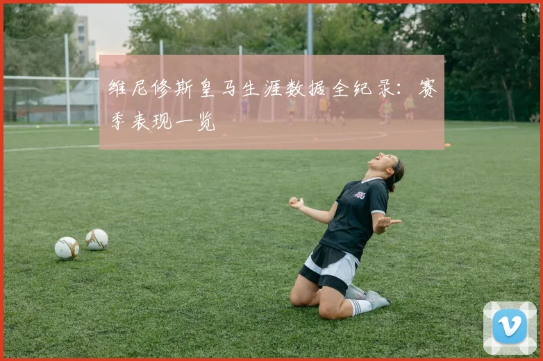 维尼修斯皇马生涯数据全纪录:赛季表现一览