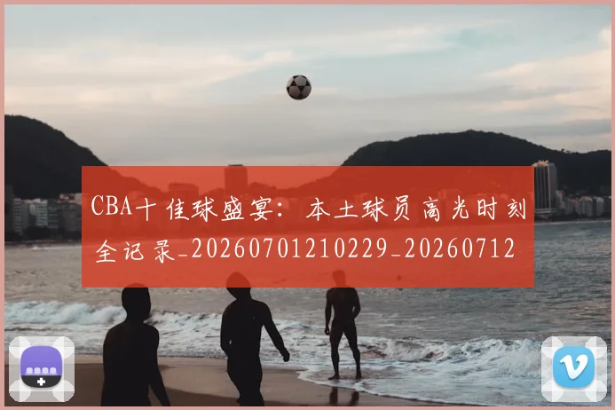 CBA十佳球盛宴:本土球员高光时刻全记录_20260701210229_20260712043828