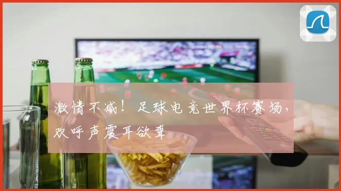 激情不减!足球电竞世界杯赛场,欢呼声震耳欲聋