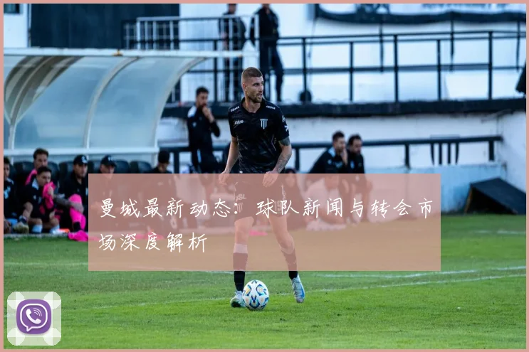 曼城最新动态:球队新闻与转会市场深度解析