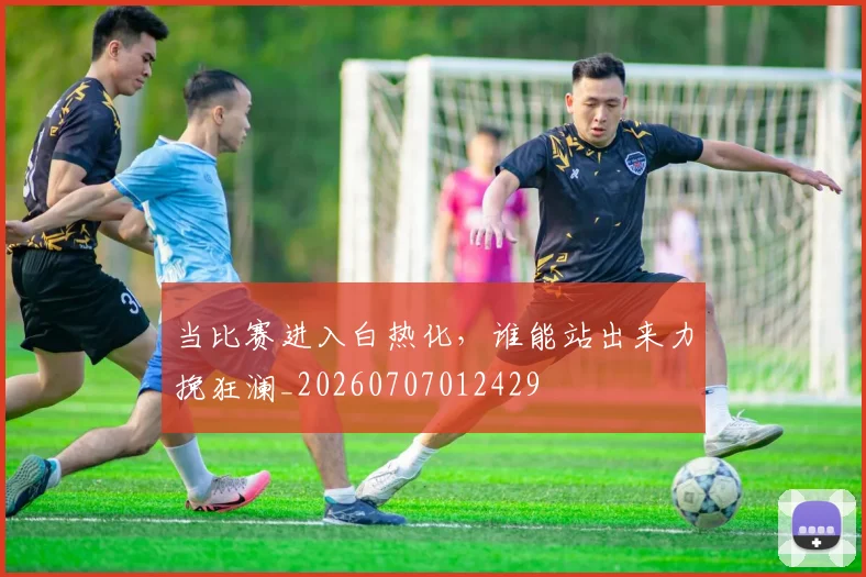 当比赛进入白热化,谁能站出来力挽狂澜_20260707012429