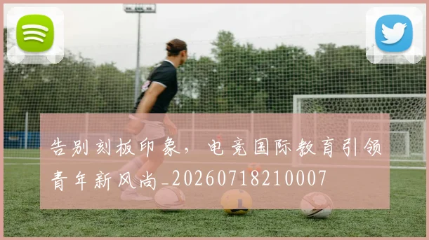 告别刻板印象，电竞国际教育引领青年新风尚_20260718210007