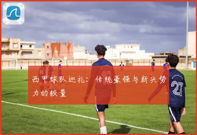 西甲球队巡礼:传统豪强与新兴势力的较量