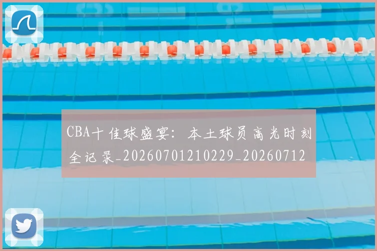 CBA十佳球盛宴:本土球员高光时刻全记录_20260701210229_20260712043828