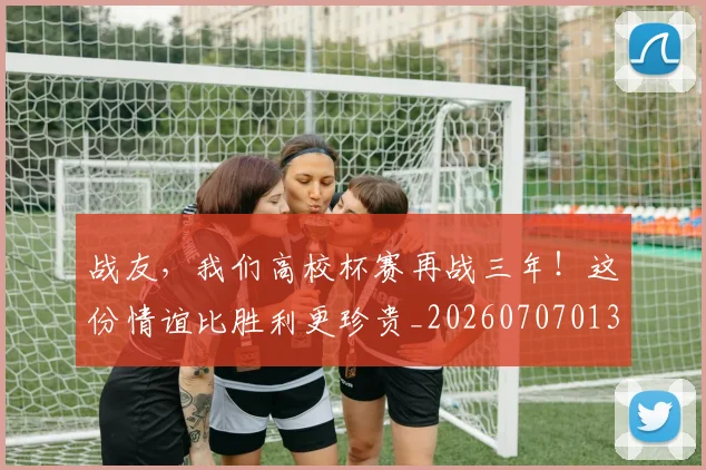 战友，我们高校杯赛再战三年！这份情谊比胜利更珍贵_20260707013355_20260723181419