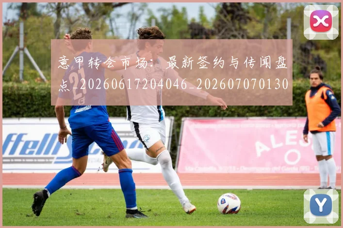 意甲转会市场:最新签约与传闻盘点_20260617204046_20260707013044